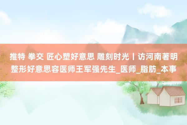 推特 拳交 匠心塑好意思 雕刻时光丨访河南著明整形好意思容医师王军强先生_医师_脂肪_本事