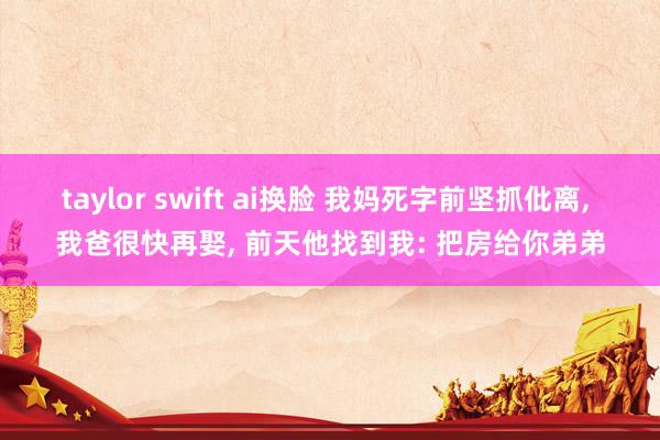 taylor swift ai换脸 我妈死字前坚抓仳离， 我爸很快再娶， 前天他找到我: 把房给你弟弟