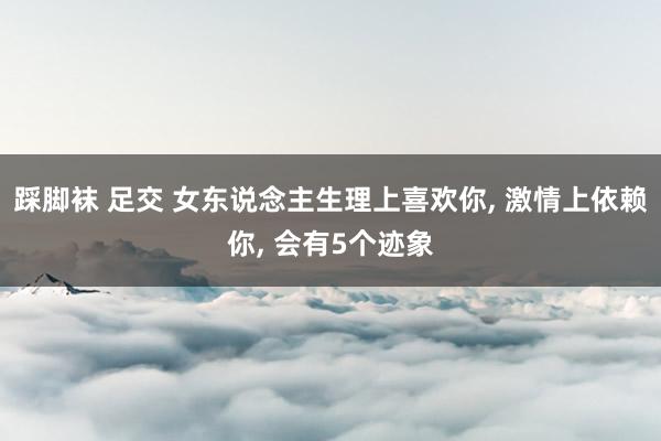 踩脚袜 足交 女东说念主生理上喜欢你， 激情上依赖你， 会有5个迹象