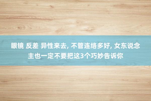 眼镜 反差 异性来去， 不管连络多好， 女东说念主也一定不要把这3个巧妙告诉你