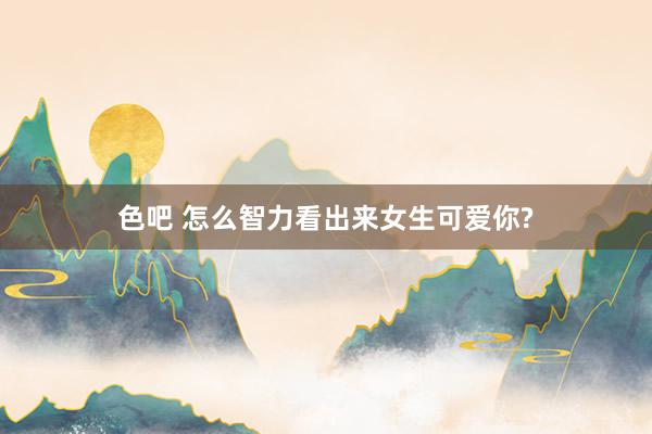 色吧 怎么智力看出来女生可爱你?