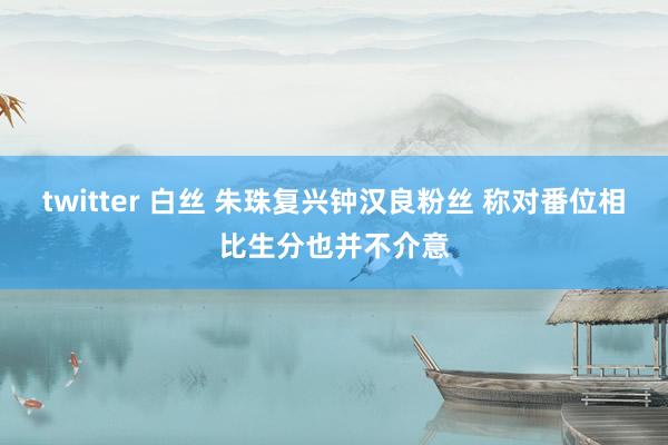 twitter 白丝 朱珠复兴钟汉良粉丝 称对番位相比生分也并不介意