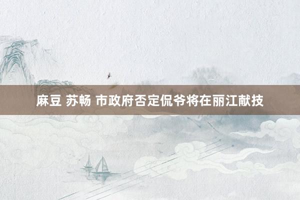 麻豆 苏畅 市政府否定侃爷将在丽江献技