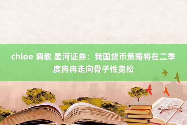 chloe 调教 星河证券：我国货币策略将在二季度冉冉走向骨子性宽松