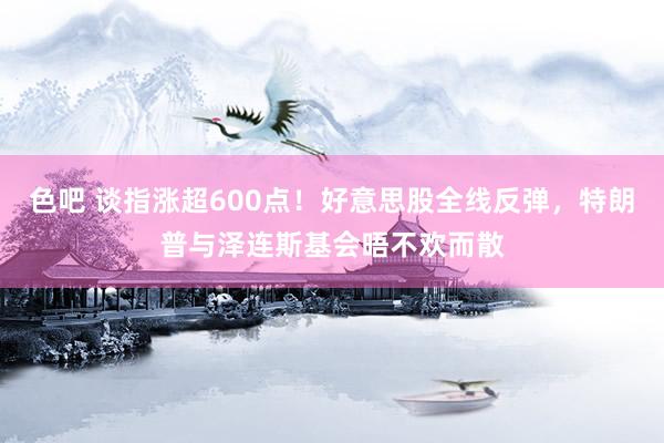 色吧 谈指涨超600点！好意思股全线反弹，特朗普与泽连斯基会晤不欢而散