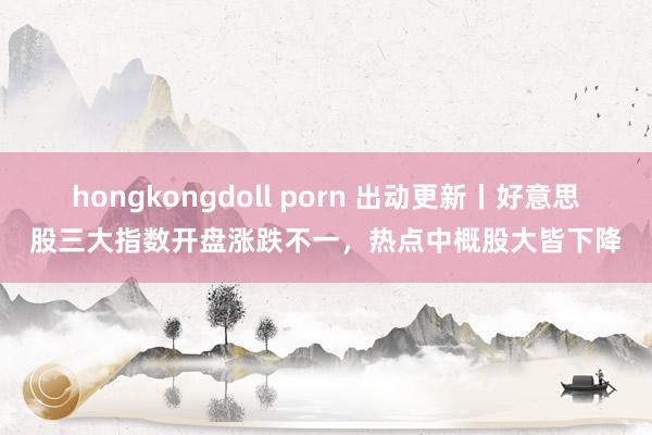 hongkongdoll porn 出动更新丨好意思股三大指数开盘涨跌不一，热点中概股大皆下降