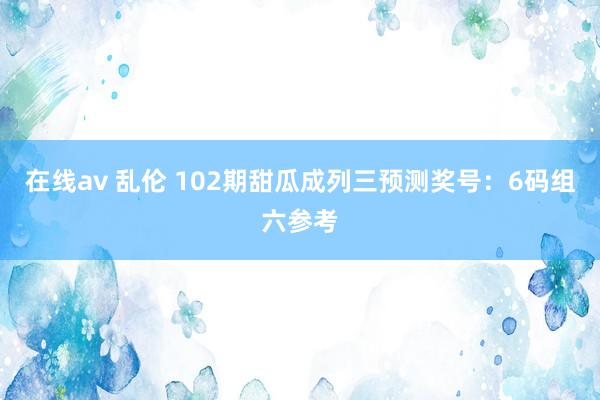 在线av 乱伦 102期甜瓜成列三预测奖号：6码组六参考