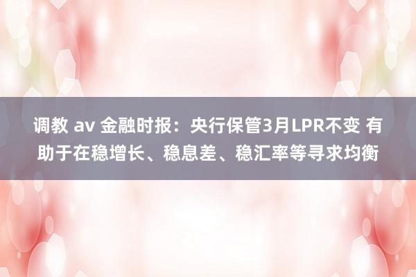 调教 av 金融时报：央行保管3月LPR不变 有助于在稳增长、稳息差、稳汇率等寻求均衡