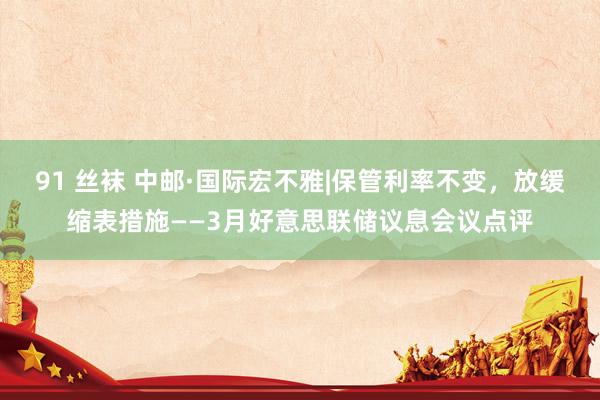 91 丝袜 中邮·国际宏不雅|保管利率不变，放缓缩表措施——3月好意思联储议息会议点评