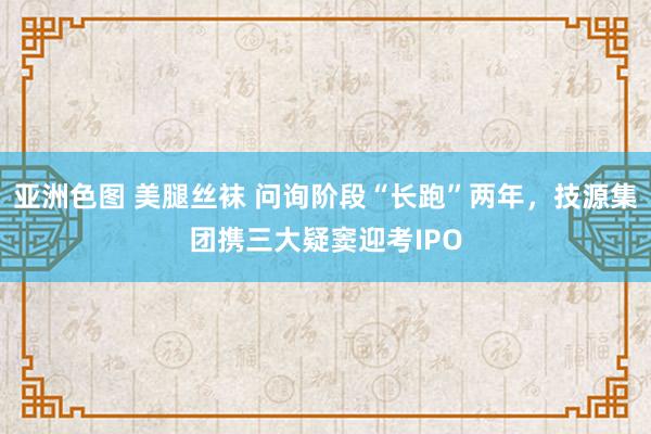 亚洲色图 美腿丝袜 问询阶段“长跑”两年，技源集团携三大疑窦迎考IPO
