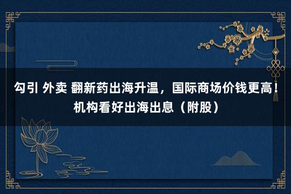 勾引 外卖 翻新药出海升温，国际商场价钱更高！机构看好出海出息（附股）
