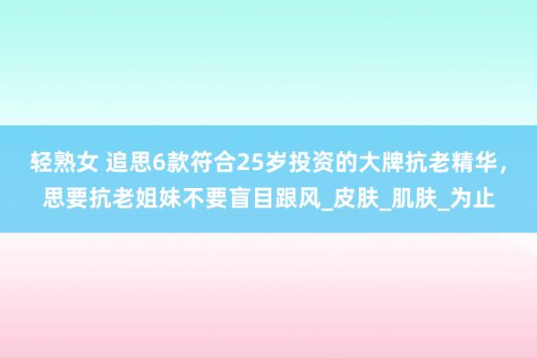 轻熟女 追思6款符合25岁投资的大牌抗老精华，思要抗老姐妹不要盲目跟风_皮肤_肌肤_为止