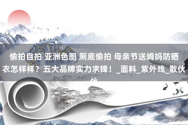 偷拍自拍 亚洲色图 厕底偷拍 母亲节送姆妈防晒衣怎样样？五大品牌实力求锋！_面料_紫外线_散伙