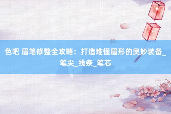 色吧 眉笔修整全攻略：打造难懂眉形的奥妙装备_笔尖_线条_笔芯