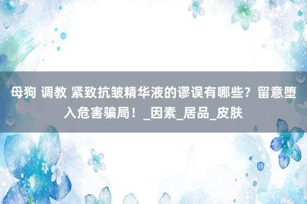 母狗 调教 紧致抗皱精华液的谬误有哪些？留意堕入危害骗局！_因素_居品_皮肤
