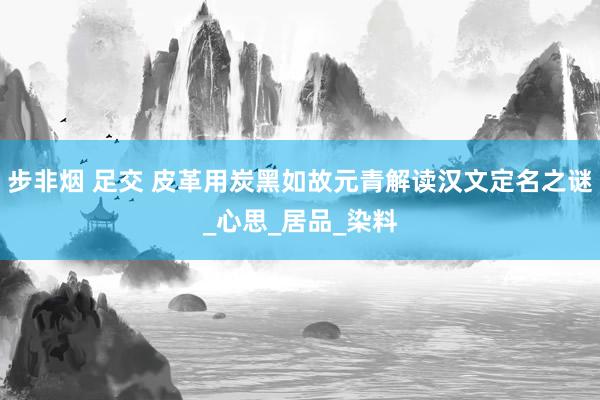 步非烟 足交 皮革用炭黑如故元青解读汉文定名之谜_心思_居品_染料