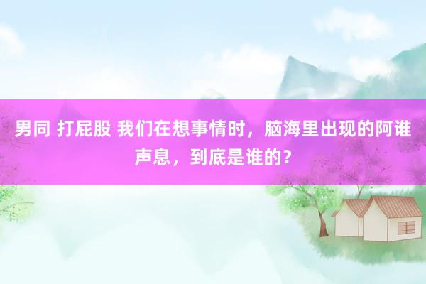 男同 打屁股 我们在想事情时，脑海里出现的阿谁声息，到底是谁的？