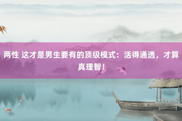 两性 这才是男生要有的顶级模式：活得通透，才算真理智！