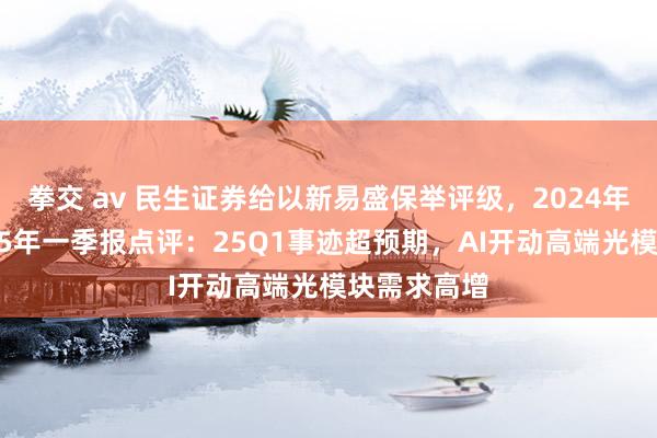 拳交 av 民生证券给以新易盛保举评级，2024年年报及2025年一季报点评：25Q1事迹超预期，AI开动高端光模块需求高增