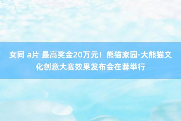 女同 a片 最高奖金20万元！熊猫家园·大熊猫文化创意大赛效果发布会在蓉举行
