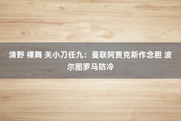 清野 裸舞 关小刀任九：曼联阿贾克斯作念胆 波尔图罗马防冷