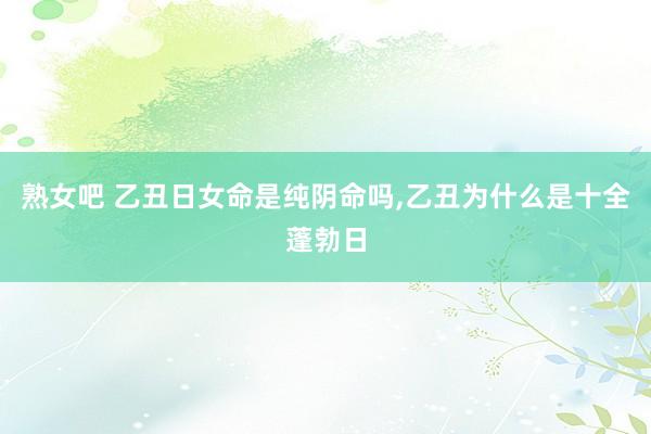 熟女吧 乙丑日女命是纯阴命吗，乙丑为什么是十全蓬勃日