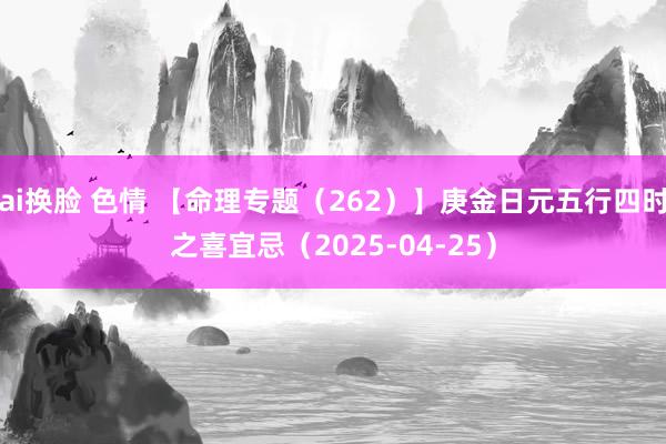 ai换脸 色情 【命理专题（262）】庚金日元五行四时之喜宜忌（2025-04-25）