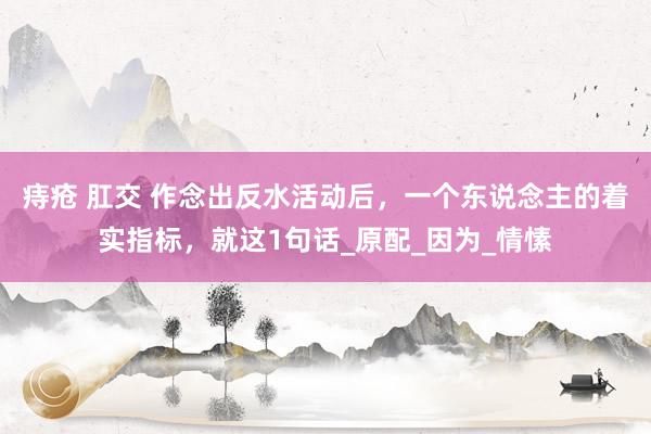 痔疮 肛交 作念出反水活动后，一个东说念主的着实指标，就这1句话_原配_因为_情愫