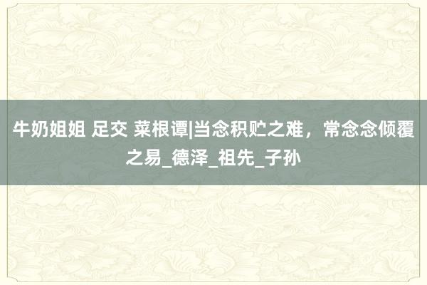 牛奶姐姐 足交 菜根谭|当念积贮之难，常念念倾覆之易_德泽_祖先_子孙