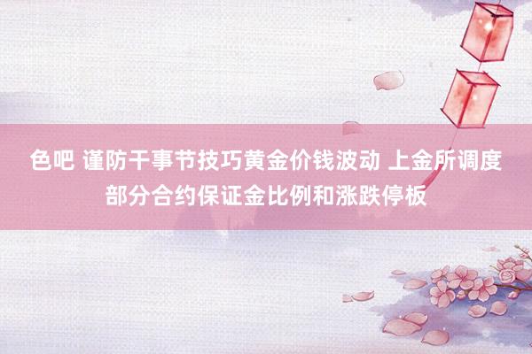 色吧 谨防干事节技巧黄金价钱波动 上金所调度部分合约保证金比例和涨跌停板