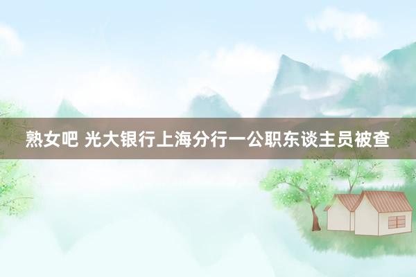 熟女吧 光大银行上海分行一公职东谈主员被查