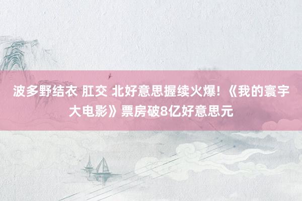 波多野结衣 肛交 北好意思握续火爆! 《我的寰宇大电影》票房破8亿好意思元