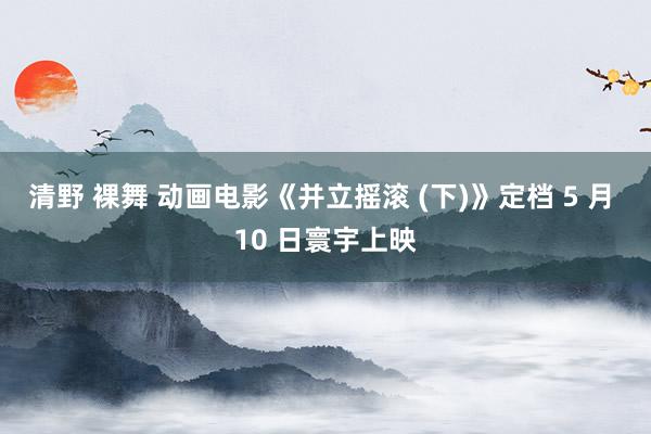 清野 裸舞 动画电影《并立摇滚 (下)》定档 5 月 10 日寰宇上映