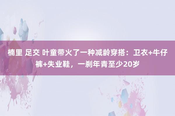 楠里 足交 叶童带火了一种减龄穿搭：卫衣+牛仔裤+失业鞋，一刹年青至少20岁