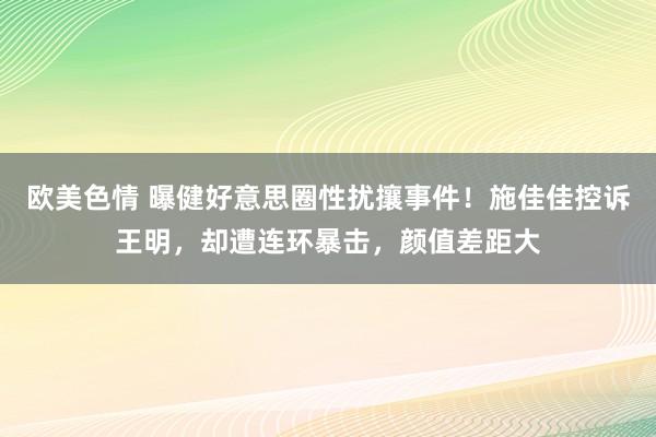 欧美色情 曝健好意思圈性扰攘事件！施佳佳控诉王明，却遭连环暴击，颜值差距大