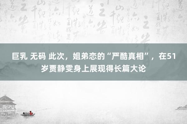 巨乳 无码 此次，姐弟恋的“严酷真相”，在51岁贾静雯身上展现得长篇大论