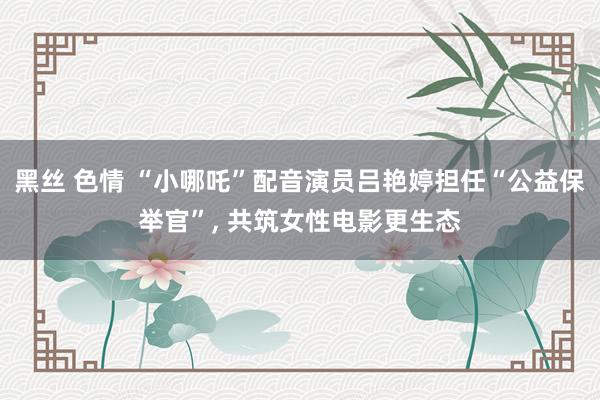 黑丝 色情 “小哪吒”配音演员吕艳婷担任“公益保举官”， 共筑女性电影更生态