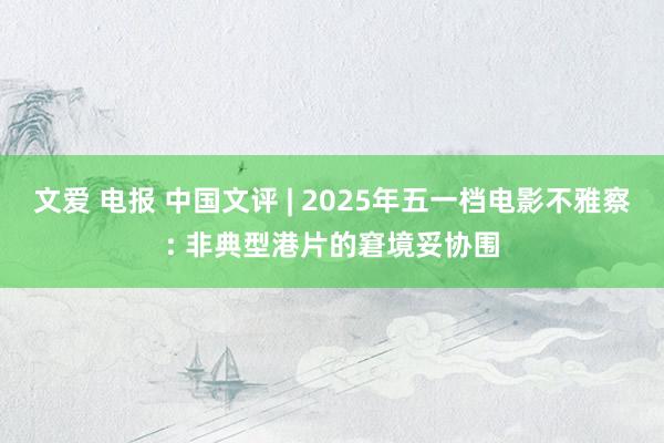 文爱 电报 中国文评 | 2025年五一档电影不雅察: 非典型港片的窘境妥协围