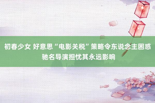 初春少女 好意思“电影关税”策略令东说念主困惑 驰名导演担忧其永远影响