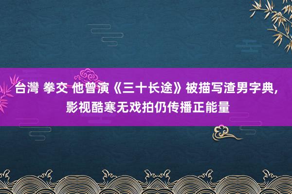台灣 拳交 他曾演《三十长途》被描写渣男字典， 影视酷寒无戏拍仍传播正能量