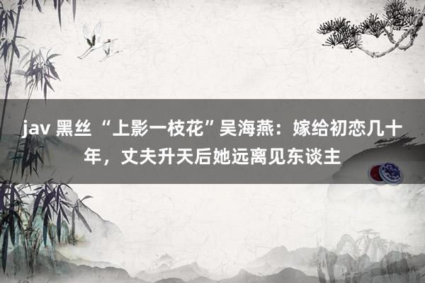 jav 黑丝 “上影一枝花”吴海燕：嫁给初恋几十年，丈夫升天后她远离见东谈主