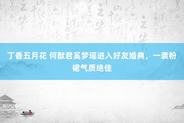 丁香五月花 何猷君奚梦瑶进入好友婚典，一袭粉裙气质绝佳