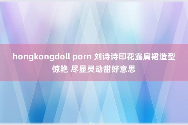 hongkongdoll porn 刘诗诗印花露肩裙造型惊艳 尽显灵动甜好意思