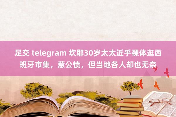 足交 telegram 坎耶30岁太太近乎裸体逛西班牙市集，惹公愤，但当地各人却也无奈