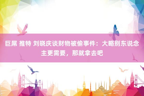 巨屌 推特 刘晓庆谈财物被偷事件：大略别东说念主更需要，那就拿去吧