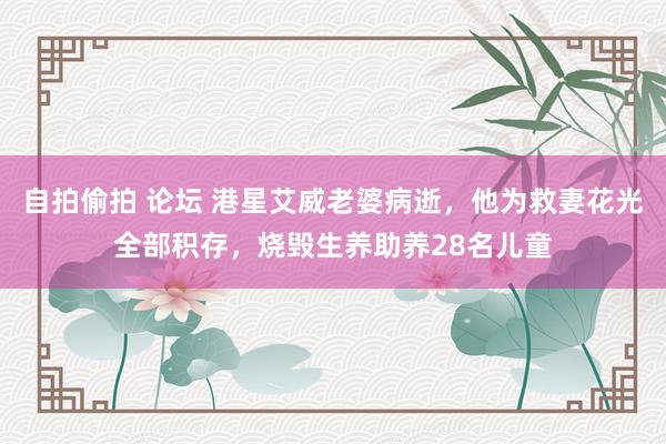 自拍偷拍 论坛 港星艾威老婆病逝，他为救妻花光全部积存，烧毁生养助养28名儿童