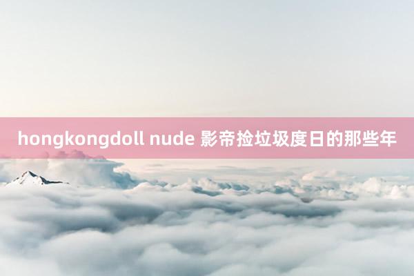 hongkongdoll nude 影帝捡垃圾度日的那些年