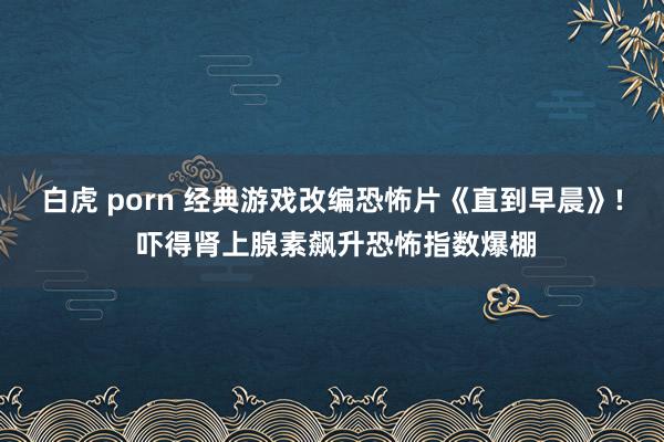 白虎 porn 经典游戏改编恐怖片《直到早晨》! 吓得肾上腺素飙升恐怖指数爆棚