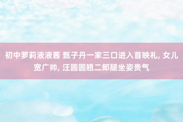 初中萝莉液液酱 甄子丹一家三口进入首映礼， 女儿宽广帅， 汪圆圆翘二郎腿坐姿贵气