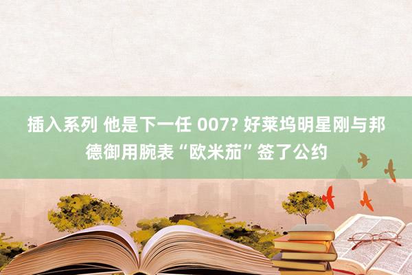 插入系列 他是下一任 007? 好莱坞明星刚与邦德御用腕表“欧米茄”签了公约